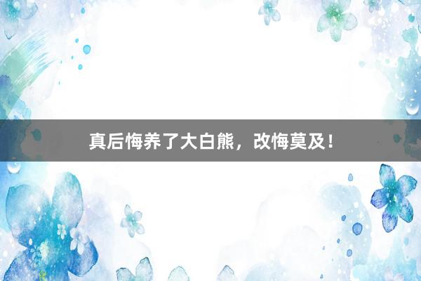真后悔养了大白熊，改悔莫及！